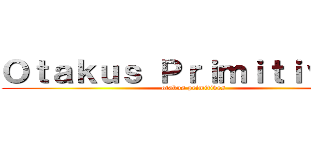 Ｏｔａｋｕｓ Ｐｒｉｍｉｔｉｖｏｓ  (otakus primitivos)