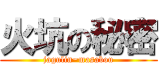 火坑の秘密 (jagulin~masabou)