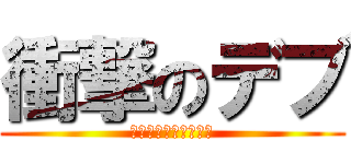 衝撃のデブ (でぶでぶでぶてぶてぶ)