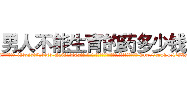 男人不能生育的药多少钱 (男人不能生育的药多少钱【电-186x2687x6963-Q278180069元-吉-药-业】我们做的是长期生意,靠的是老客户长期支持 http://sngk.net/GXyJiE
)