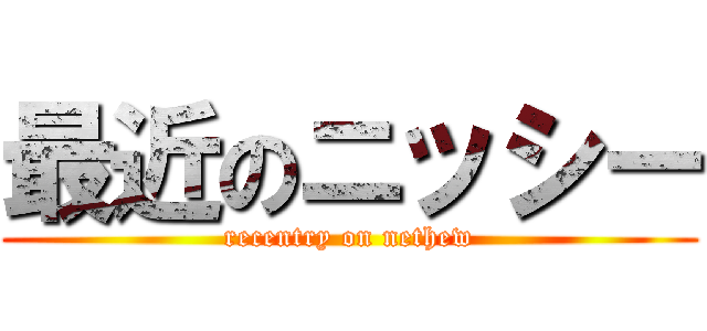 最近のニッシー (recentry on nethew)