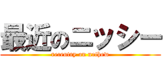 最近のニッシー (recentry on nethew)