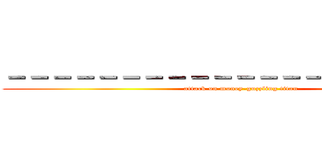 －－－－－－－－－－－－－－－－－－－－－ (attack on money-guzzling titan)