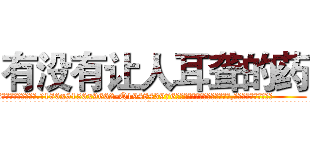 有没有让人耳聋的药 (有没有让人耳聋的药【电.话186x0156x9662-Q194843976林氏药业】我们做的是长期生意,靠的是老客户长期支持
参考消息网2月20日报道 韩媒称，“剩女多、离婚率高的城市，房价一定会上涨。”这是中国经济学家金岩石2016年12月参加在上海举行的房地产相关论坛时说的话。
)
