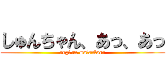 しゅんちゃん、あっ、あっ (aegi no matsubara)