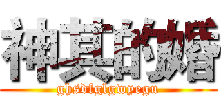 神其的婚 (ghsdfglgwyegu)
