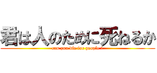 君は人のために死ねるか (can you die for people ?)
