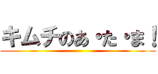 キムチのあ・た・ま！ ()