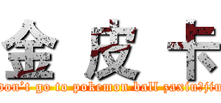 金  皮  卡 (I don’t go to pokemon ball zaxiu！jiu~)