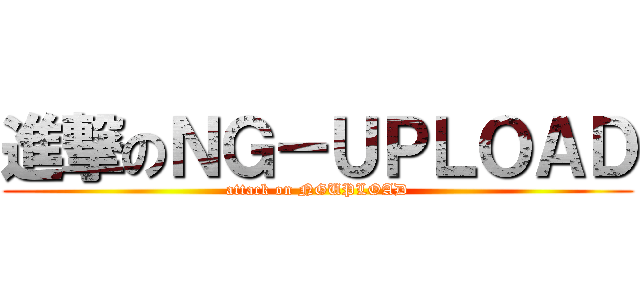 進撃のＮＧ－ＵＰＬＯＡＤ (attack on NGUPLOAD)