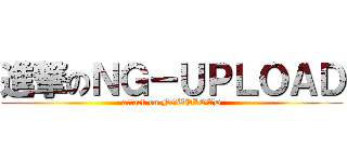 進撃のＮＧ－ＵＰＬＯＡＤ (attack on NGUPLOAD)