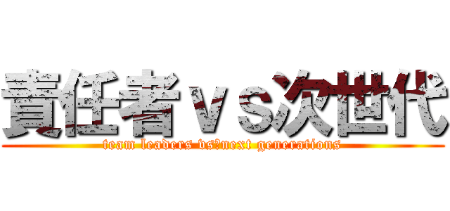 責任者ｖｓ次世代 (team leaders vs　next generations)