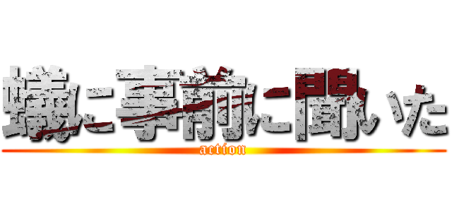 蟻に事前に聞いた (action)