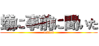 蟻に事前に聞いた (action)