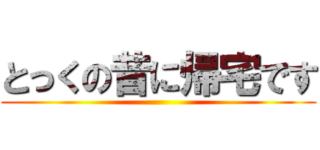 とっくの昔に帰宅です ()