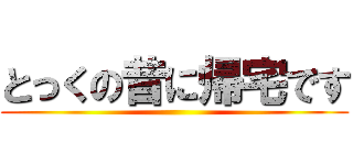 とっくの昔に帰宅です ()