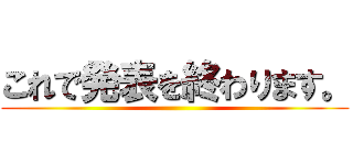 これで発表を終わります。 ()