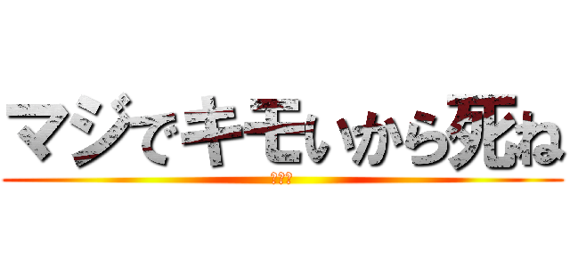 マジでキモいから死ね (きえろ)