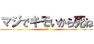 マジでキモいから死ね (きえろ)