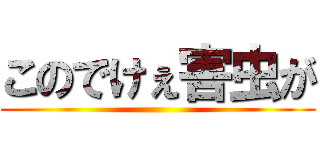 このでけぇ害虫が ()