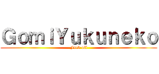 ＧｏｍｉＹｕｋｕｎｅｋｏ (Fuck off)