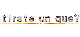 ｔｉｒａｔｅ ｕｎ ｑｕｅ？ (tirate un paso)