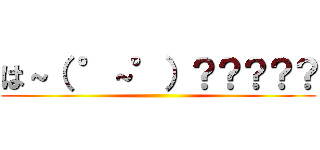 は～（ °～°）？？？？？ ()
