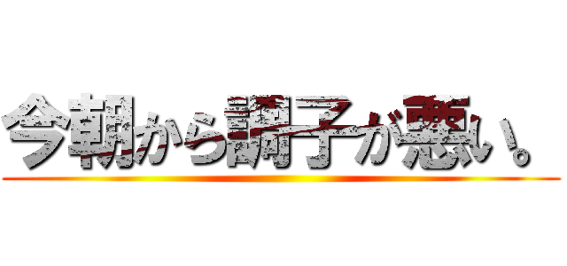 今朝から調子が悪い。 ()
