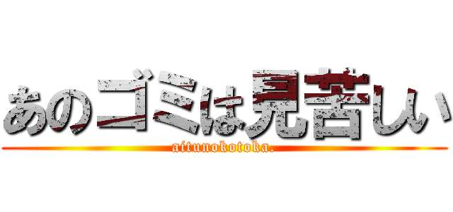 あのゴミは見苦しい (aitunokotoka.)