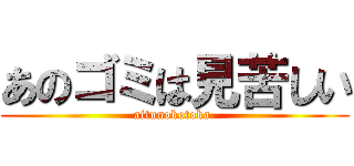 あのゴミは見苦しい (aitunokotoka.)