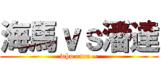 海馬ｖｓ潘達 (who care ~)