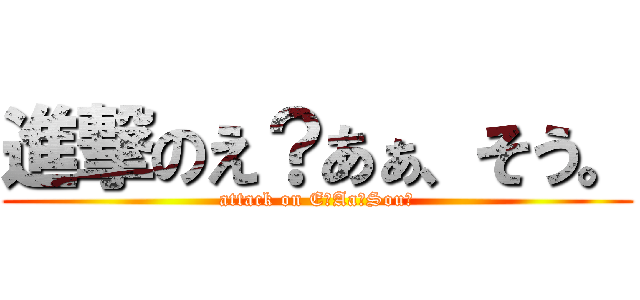 進撃のえ？あぁ、そう。 (attack on E？Aa、Sou。)