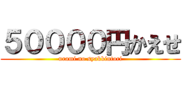 ５００００円かえせ (urami no syakkintori)
