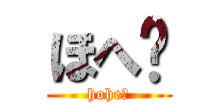 ほへ〜 (hohe〜)