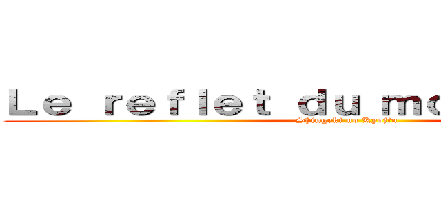 Ｌｅ ｒｅｆｌｅｔ ｄｕ ｍｏｎｄｅ ｒéｅｌ (Shingeki no Kyojin)