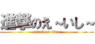 進撃のえ～いし～ (attack on titan)