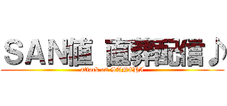 ＳＡＮ値 直葬配信♪ (attack on SANCHI)