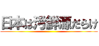 日本は汚鮮源だらけ ()