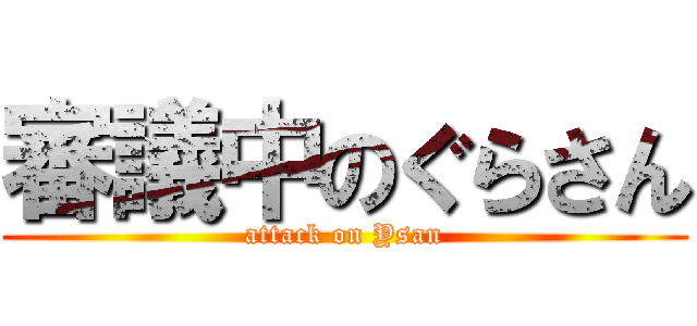 審議中のぐらさん (attack on Ysan)