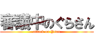 審議中のぐらさん (attack on Ysan)