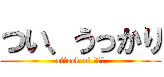 つい、うっかり (attack of ヤッチ)