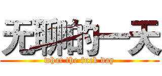 无聊的一天 (what the fuck day)