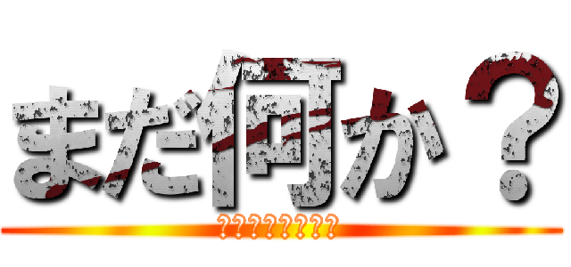 まだ何か？ (ざわ・・ざわ・・)