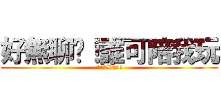 好無聊啦！誰可陪我玩 (哈哈哈哈XD!!)