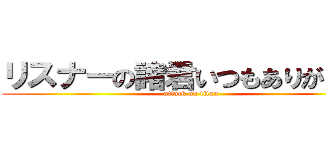 リスナーの諸君いつもありがとう！ (attack on titan)