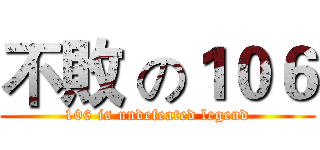 不敗 の１０６ (106 is undefeated legend)