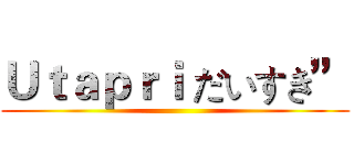 Ｕｔａｐｒｉ だいすき” ()
