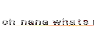 ｏｈ ｎａｎａ ｗｈａｔｓ ｍｙ ｎａｍｅ (oh nana whats my name)