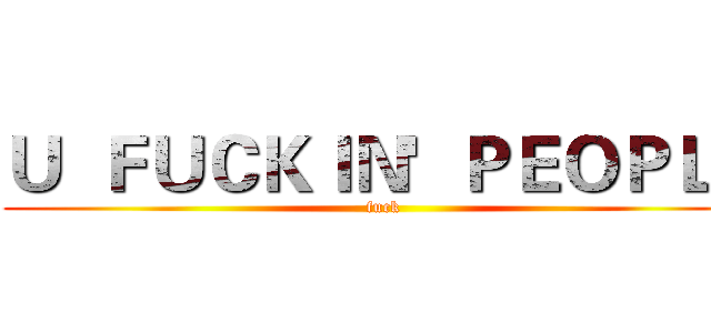 Ｕ  ＦＵＣＫＩＮ'  ＰＥＯＰＬＥ (fuck)
