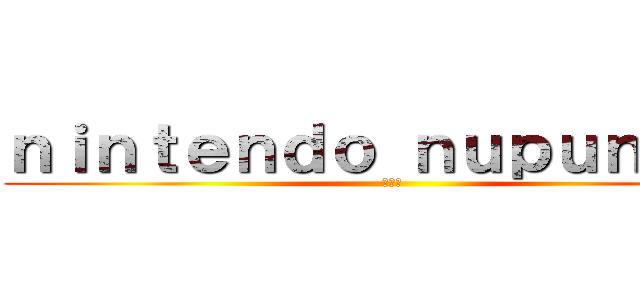 ｎｉｎｔｅｎｄｏ ｎｕｐｕｎｕｐｕ (???)